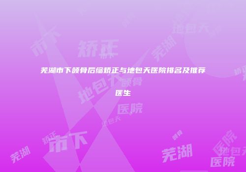 芜湖市下颌骨后缩矫正与地包天医院排名及推荐医生