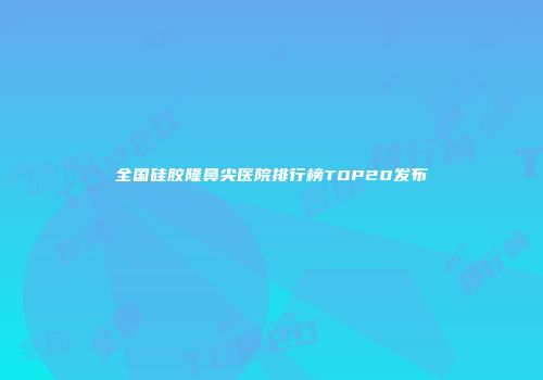 全国硅胶隆鼻尖医院排行榜TOP20发布