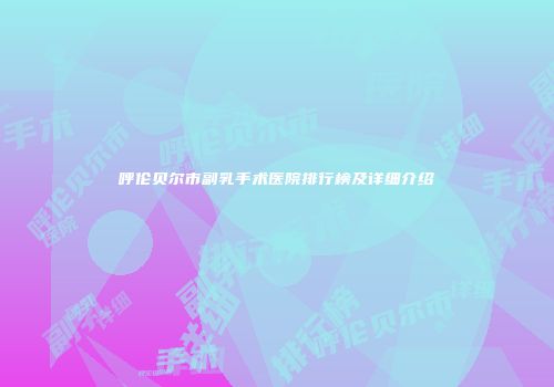 呼伦贝尔市副乳手术医院排行榜及详细介绍