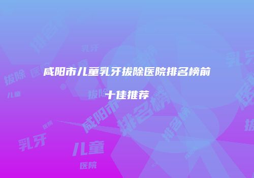 咸阳市儿童乳牙拔除医院排名榜前十佳推荐