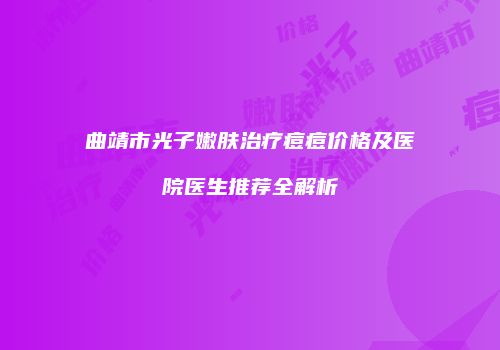 曲靖市光子嫩肤治疗痘痘价格及医院医生推荐全解析