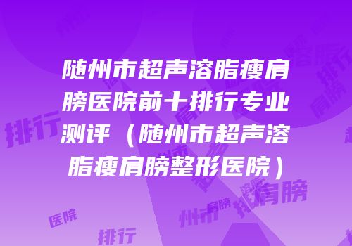 随州市超声溶脂瘦肩膀医院前十排行专业测评（随州市超声溶脂瘦肩膀整形医院）