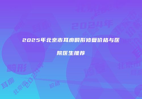 2025年北京市耳廓畸形修复价格与医院医生推荐