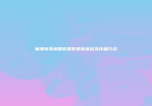 湘潭市耳廓畸形整形医院排名及详细介绍