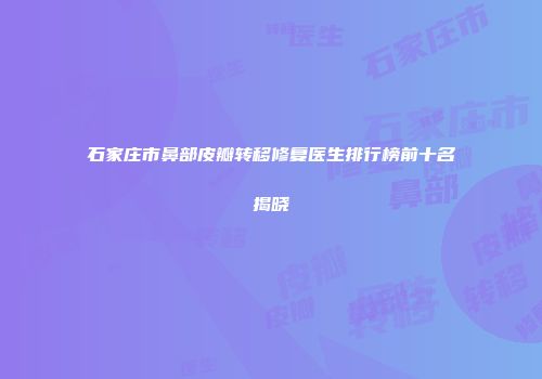 石家庄市鼻部皮瓣转移修复医生排行榜前十名揭晓