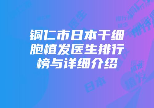 铜仁市日本干细胞植发医生排行榜与详细介绍