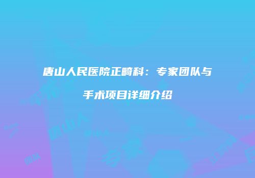 唐山人民医院正畸科：专家团队与手术项目详细介绍