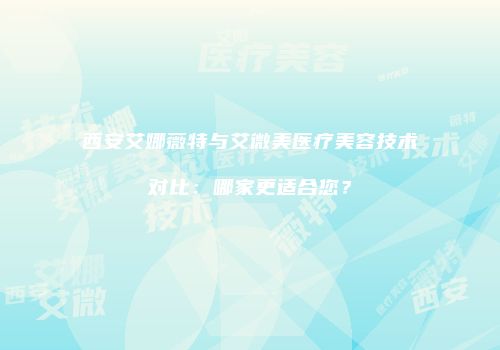 西安艾娜薇特与艾微美医疗美容技术对比：哪家更适合您？