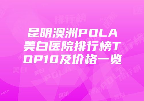昆明澳洲POLA美白医院排行榜TOP10及价格一览