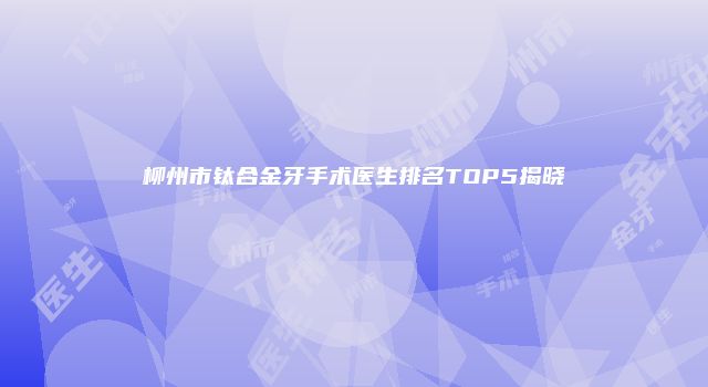 柳州市钛合金牙手术医生排名TOP5揭晓