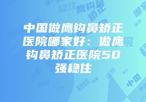 中国做鹰钩鼻矫正医院哪家好：做鹰钩鼻矫正医院50强稳住