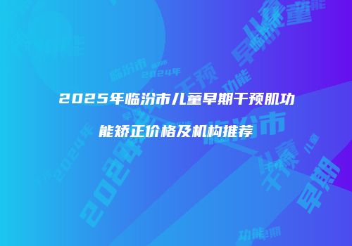 2025年临汾市儿童早期干预肌功能矫正价格及机构推荐