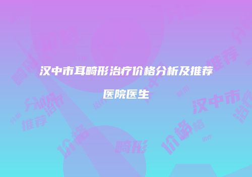 汉中市耳畸形治疗价格分析及推荐医院医生