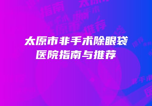 太原市非手术除眼袋医院指南与推荐