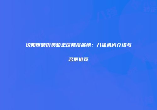 沈阳市畸形鼻矫正医院排名榜：八强机构介绍与名医推荐