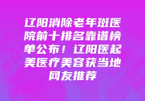 辽阳消除老年斑医院前十排名靠谱榜单公布！辽阳医起美医疗美容获当地网友推荐