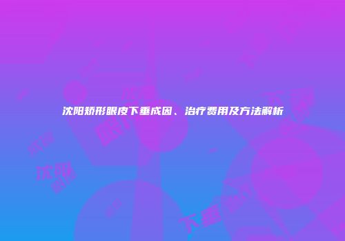 沈阳矫形眼皮下垂成因、治疗费用及方法解析