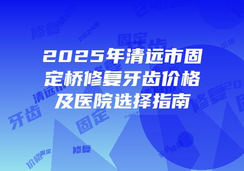 2025年清远市固定桥修复牙齿价格及医院选择指南