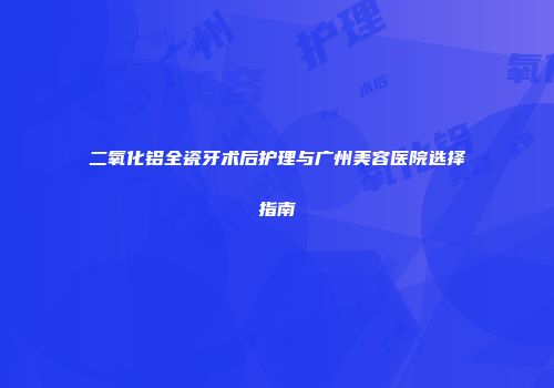二氧化铝全瓷牙术后护理与广州美容医院选择指南