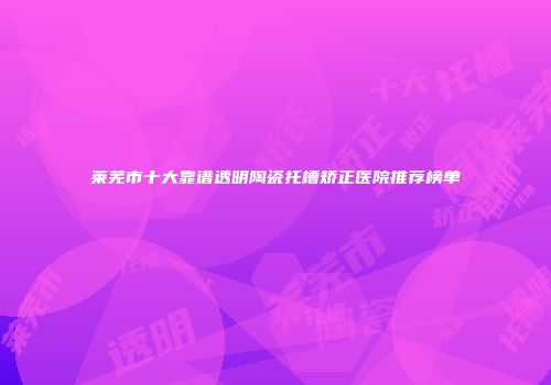 莱芜市十大靠谱透明陶瓷托槽矫正医院推荐榜单