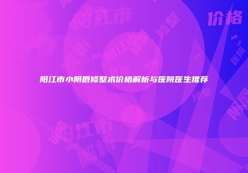阳江市小阴唇修整术价格解析与医院医生推荐