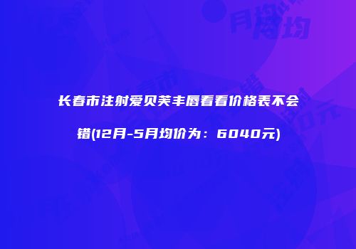 长春市注射爱贝芙丰唇看看价格表不会错(12月-5月均价为：6040元)