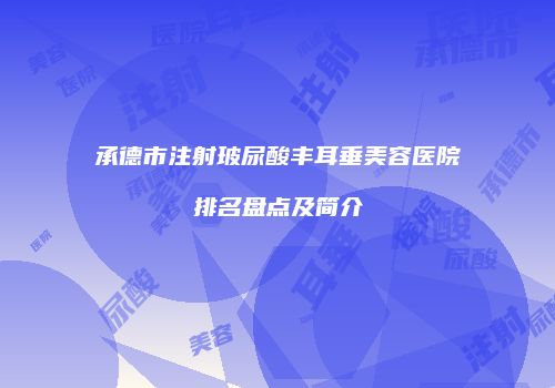 承德市注射玻尿酸丰耳垂美容医院排名盘点及简介