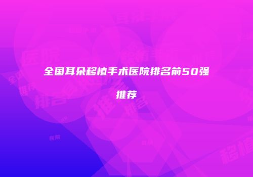 全国耳朵移植手术医院排名前50强推荐