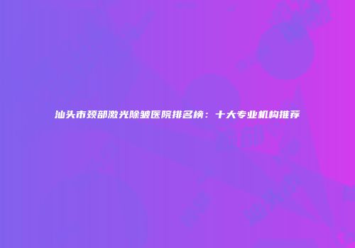 汕头市颈部激光除皱医院排名榜：十大专业机构推荐