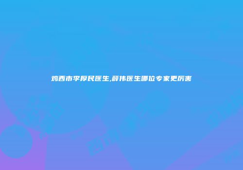 鸡西市李厚民医生,薛伟医生哪位专家更厉害