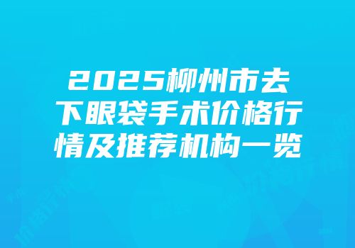 2025柳州市去下眼袋手术价格行情及推荐机构一览
