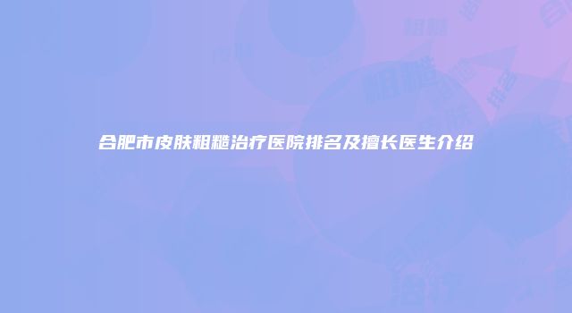 合肥市皮肤粗糙治疗医院排名及擅长医生介绍