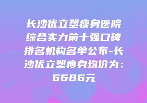 长沙优立塑瘦身医院综合实力前十强口碑排名机构名单公布-长沙优立塑瘦身均价为：6686元