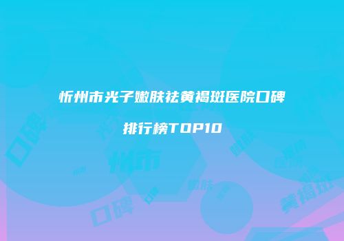 忻州市光子嫩肤祛黄褐斑医院口碑排行榜TOP10