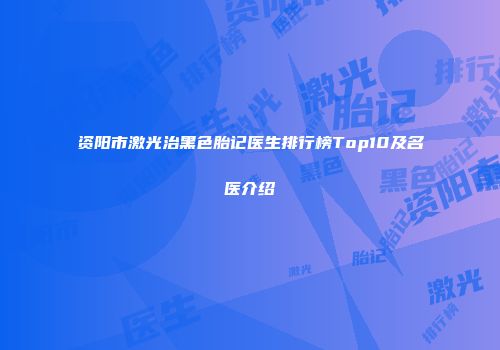 资阳市激光治黑色胎记医生排行榜Top10及名医介绍