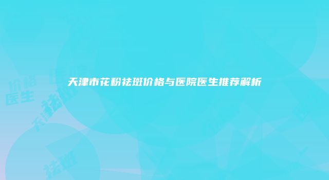 天津市花粉祛斑价格与医院医生推荐解析