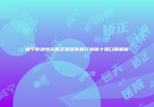 咸宁市地包天矫正器医院排行榜前十强口碑解析