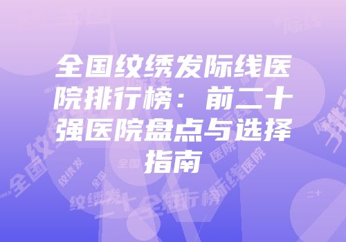 全国纹绣发际线医院排行榜：前二十强医院盘点与选择指南