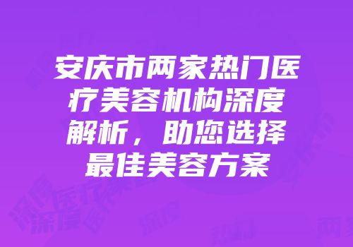 安庆市两家热门医疗美容机构深度解析，助您选择最佳美容方案