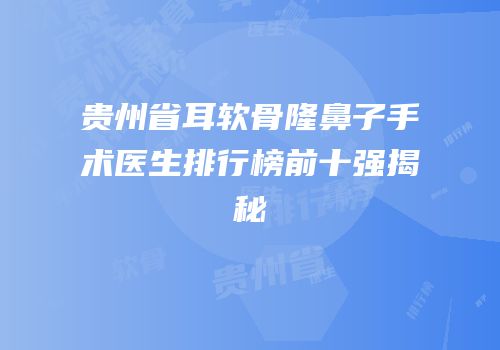 贵州省耳软骨隆鼻子手术医生排行榜前十强揭秘