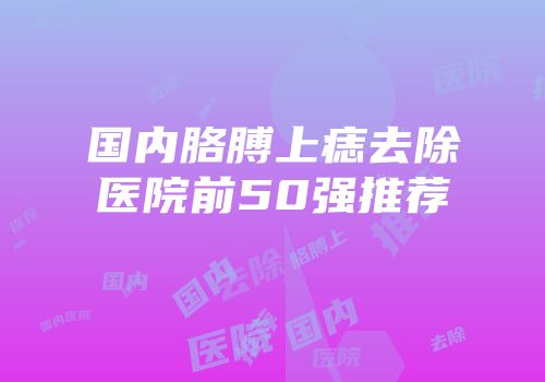 国内胳膊上痣去除医院前50强推荐