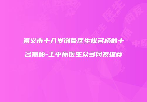 遵义市十八岁削骨医生排名榜前十名揭秘-王中原医生众多网友推荐