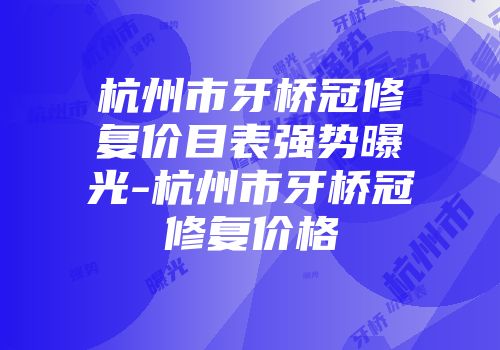 杭州市牙桥冠修复价目表强势曝光-杭州市牙桥冠修复价格
