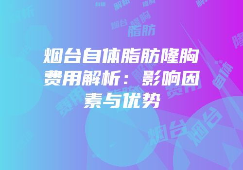 烟台自体脂肪隆胸费用解析：影响因素与优势