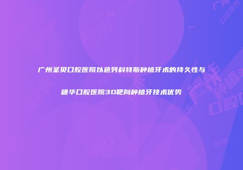 广州圣贝口腔医院以色列科特斯种植牙术的持久性与穗华口腔医院3D靶向种植牙技术优势