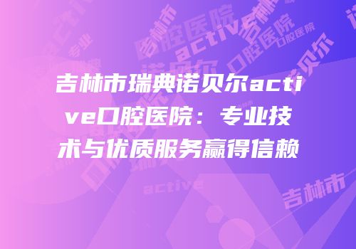 吉林市瑞典诺贝尔active口腔医院：专业技术与优质服务赢得信赖