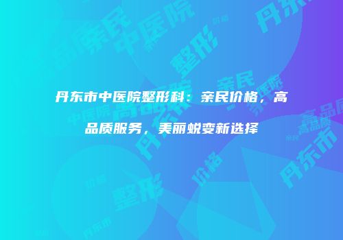 丹东市中医院整形科：亲民价格，高品质服务，美丽蜕变新选择