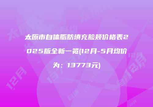 太原市自体脂肪填充脸颊价格表2025版全新一览(12月-5月均价为：13773元)