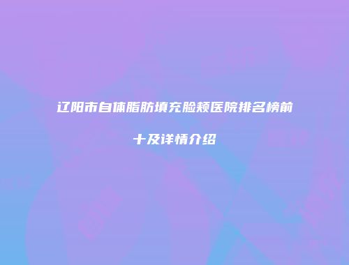 辽阳市自体脂肪填充脸颊医院排名榜前十及详情介绍