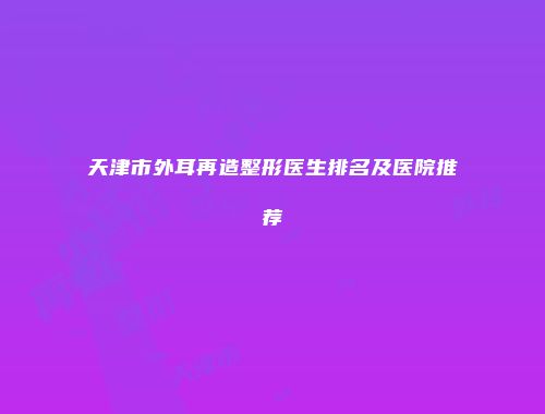 天津市外耳再造整形医生排名及医院推荐